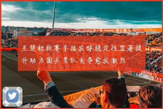 王楚钦新赛季接发球稳定性显著提升助力国乒男队竞争愈发激烈