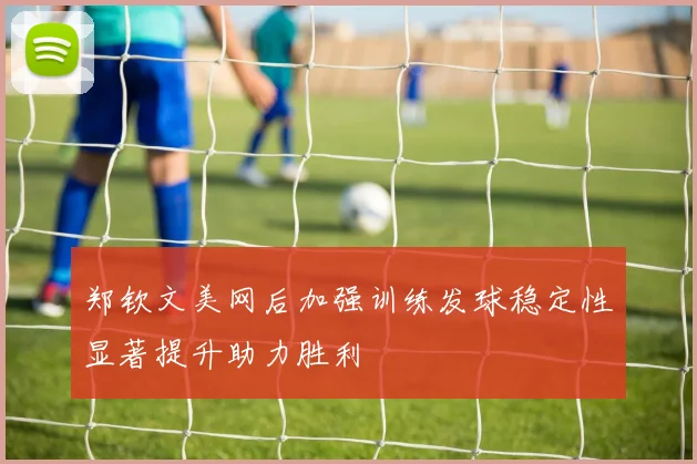郑钦文美网后加强训练发球稳定性显著提升助力胜利